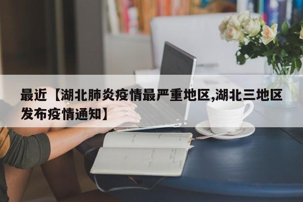 最近【湖北肺炎疫情最严重地区,湖北三地区发布疫情通知】