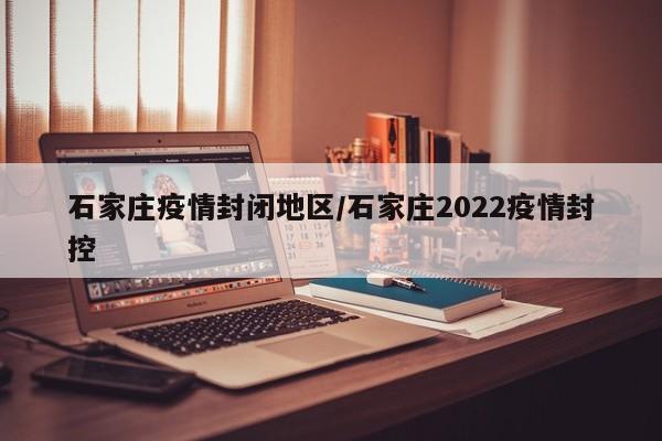 石家庄疫情封闭地区/石家庄2022疫情封控