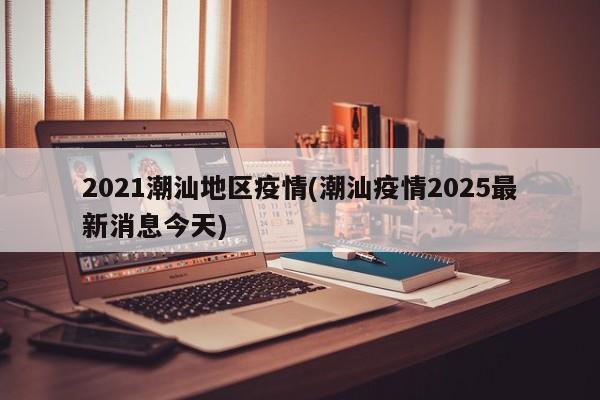 2021潮汕地区疫情(潮汕疫情2025最新消息今天)
