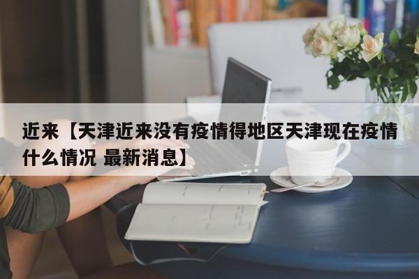近来【天津近来没有疫情得地区天津现在疫情什么情况 最新消息】