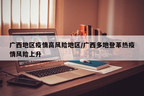 广西地区疫情高风险地区/广西多地登革热疫情风险上升