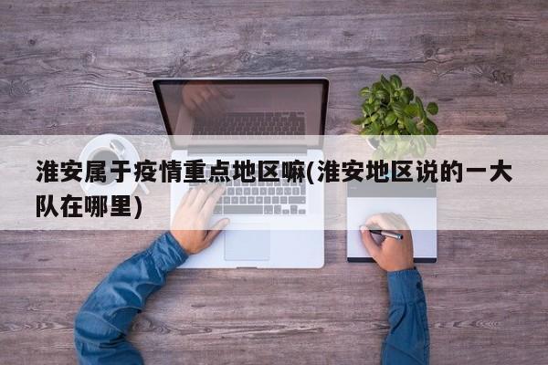 淮安属于疫情重点地区嘛(淮安地区说的一大队在哪里)