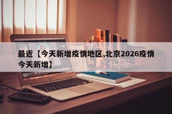 最近【今天新增疫情地区,北京2026疫情今天新增】