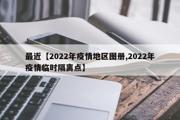 最近【2022年疫情地区图册,2022年疫情临时隔离点】