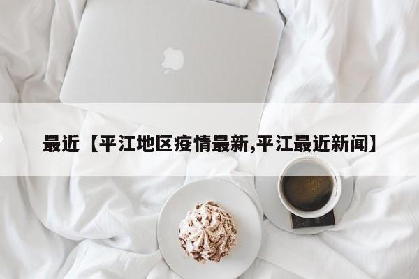 最近【平江地区疫情最新,平江最近新闻】