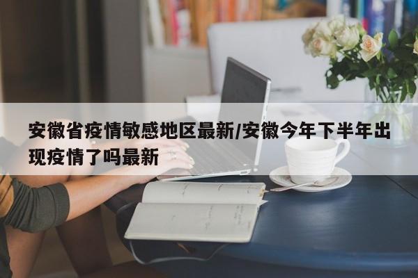安徽省疫情敏感地区最新/安徽今年下半年出现疫情了吗最新
