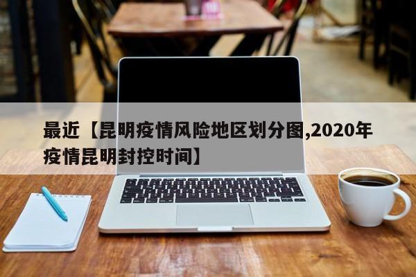 最近【昆明疫情风险地区划分图,2020年疫情昆明封控时间】